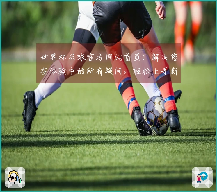世界杯买球官方网站首页：解决您在体验中的所有疑问，轻松上手新版功能指引