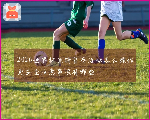 2026世界杯竞猜首存活动怎么操作更安全注意事项有哪些