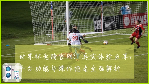 世界杯竞猜官网：真实体验分享，平台功能与操作指南全面解析