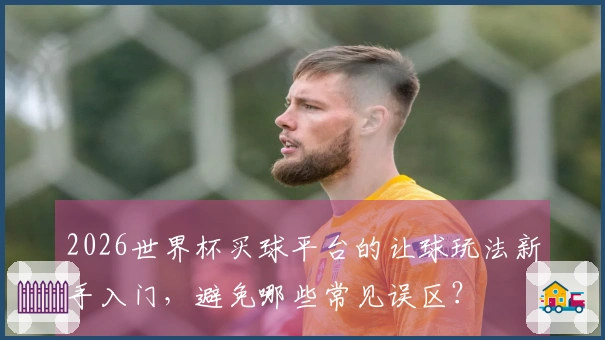2026世界杯买球平台的让球玩法新手入门，避免哪些常见误区？