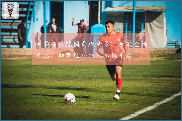 世界杯买球网页版登录：功能全面对比，助您轻松找到心仪平台